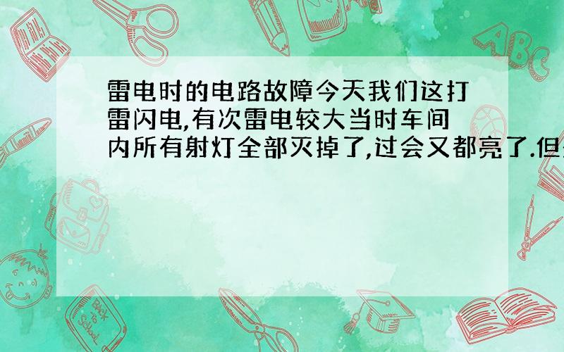 雷电时的电路故障今天我们这打雷闪电,有次雷电较大当时车间内所有射灯全部灭掉了,过会又都亮了.但是灯泡却没事,而且有部分电