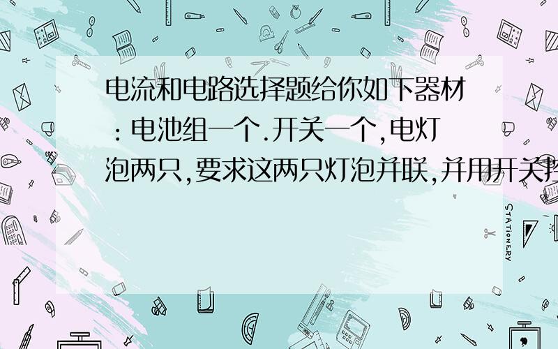 电流和电路选择题给你如下器材：电池组一个.开关一个,电灯泡两只,要求这两只灯泡并联,并用开关控制他们,你至少需要导线 A