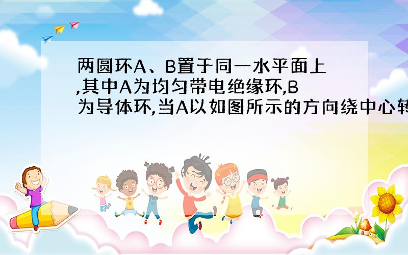 两圆环A、B置于同一水平面上,其中A为均匀带电绝缘环,B为导体环,当A以如图所示的方向绕中心转动的角速度发生变化时,B中