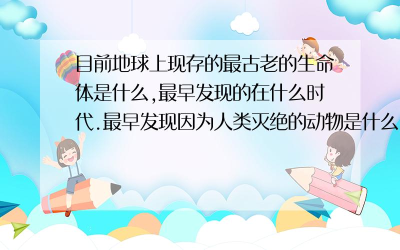 目前地球上现存的最古老的生命体是什么,最早发现的在什么时代.最早发现因为人类灭绝的动物是什么,目前因人类每天灭绝多少生命