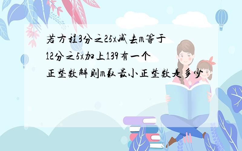 若方程3分之25x减去m等于12分之5x加上139有一个正整数解则m取最小正整数是多少