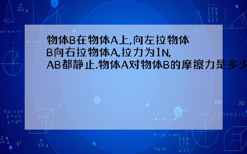 物体B在物体A上,向左拉物体B向右拉物体A,拉力为1N,AB都静止.物体A对物体B的摩擦力是多少A