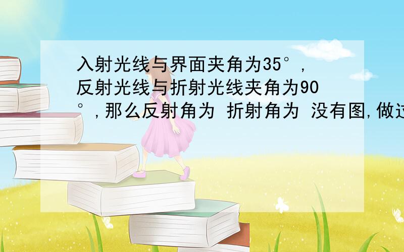 入射光线与界面夹角为35°,反射光线与折射光线夹角为90°,那么反射角为 折射角为 没有图,做过的帮帮忙谢