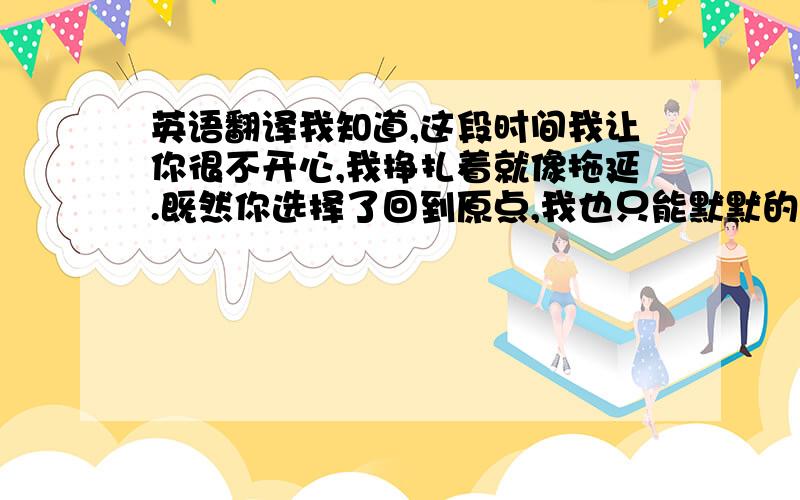 英语翻译我知道,这段时间我让你很不开心,我挣扎着就像拖延.既然你选择了回到原点,我也只能默默的在背后的祝福你,我知道,我