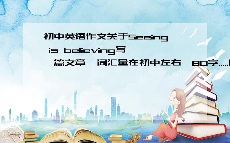 初中英语作文关于Seeing is believing写一篇文章,词汇量在初中左右,80字.....明天早上就要用了..