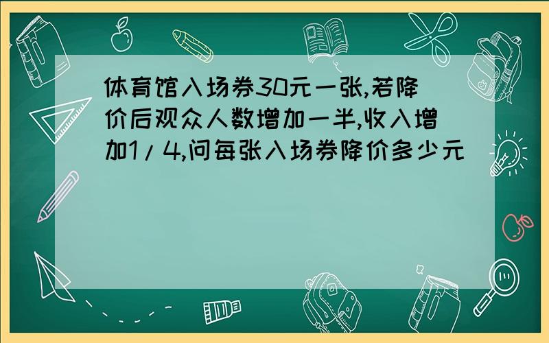 体育馆入场券30元一张,若降价后观众人数增加一半,收入增加1/4,问每张入场券降价多少元