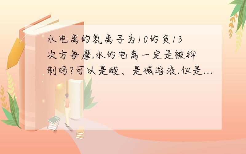 水电离的氢离子为10的负13次方每摩,水的电离一定是被抑制吗?可以是酸、是碱溶液.但是...