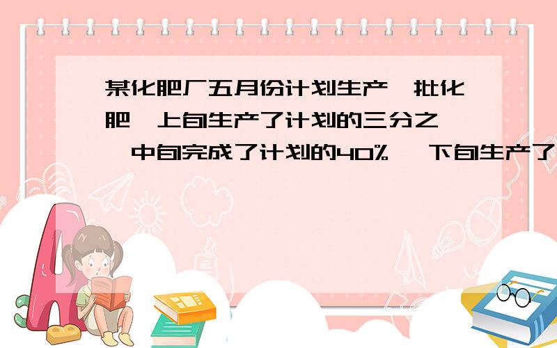 某化肥厂五月份计划生产一批化肥,上旬生产了计划的三分之一,中旬完成了计划的40% ,下旬生产了40吨