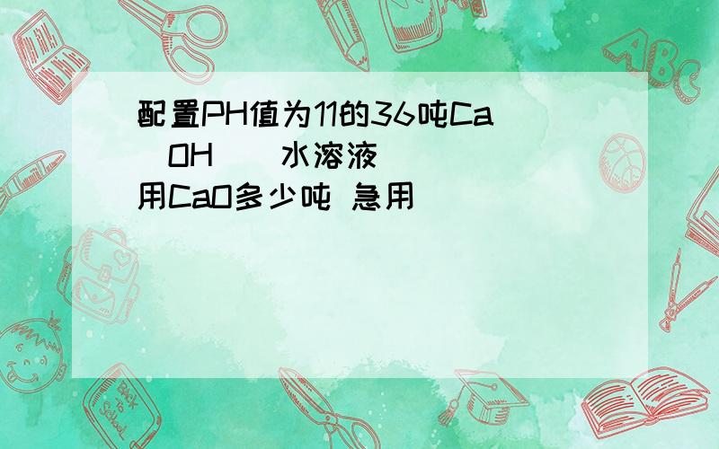 配置PH值为11的36吨Ca（OH）₂水溶液用CaO多少吨 急用