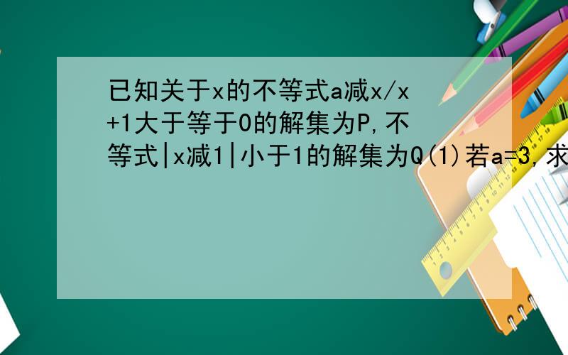 已知关于x的不等式a减x/x+1大于等于0的解集为P,不等式|x减1|小于1的解集为Q(1)若a=3,求P (2)若P并