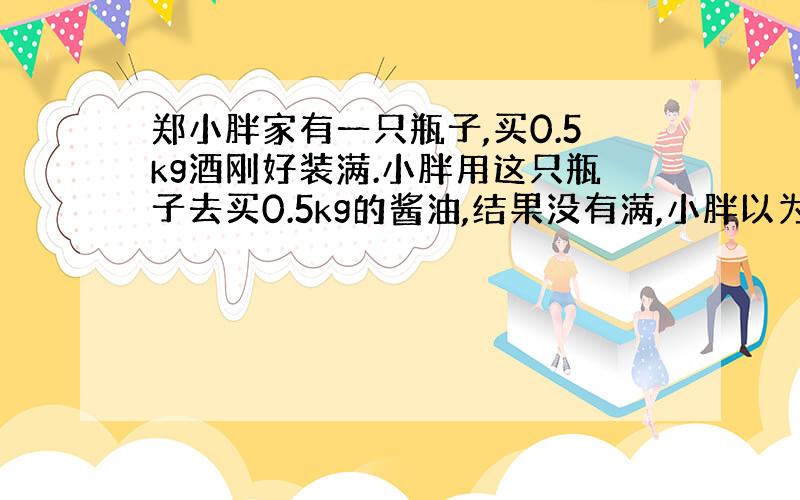 郑小胖家有一只瓶子,买0.5kg酒刚好装满.小胖用这只瓶子去买0.5kg的酱油,结果没有满,小胖以为营业员搞错了.现在请