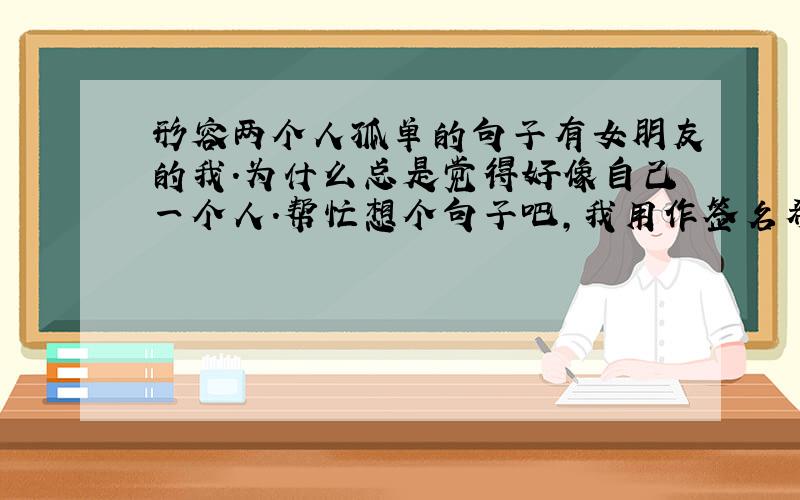 形容两个人孤单的句子有女朋友的我.为什么总是觉得好像自己一个人.帮忙想个句子吧,我用作签名希望她看见会明了.