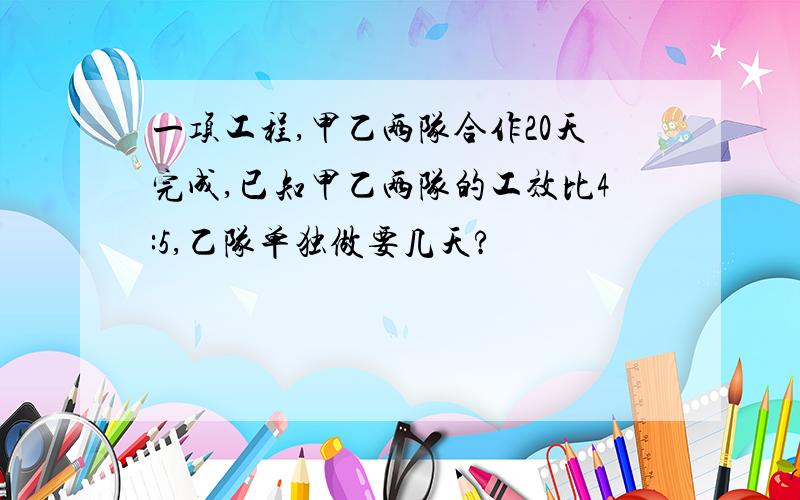 一项工程,甲乙两队合作20天完成,已知甲乙两队的工效比4:5,乙队单独做要几天?