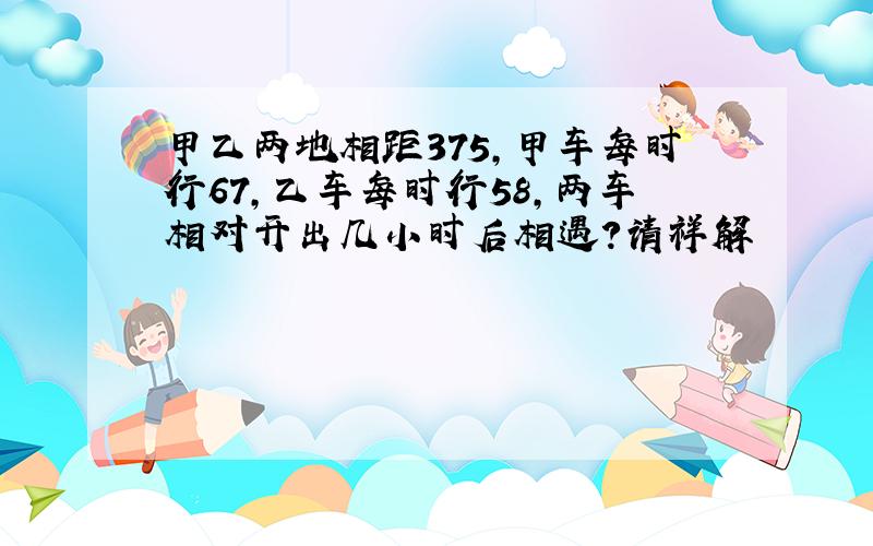 甲乙两地相距375,甲车每时行67,乙车每时行58,两车相对开出几小时后相遇?请祥解