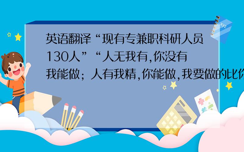 英语翻译“现有专兼职科研人员130人”“人无我有,你没有我能做；人有我精,你能做,我要做的比你更好”“勃勃生机”“强劲发