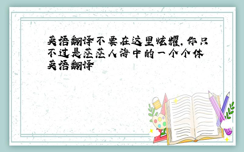 英语翻译不要在这里炫耀,你只不过是茫茫人海中的一个个体 英语翻译