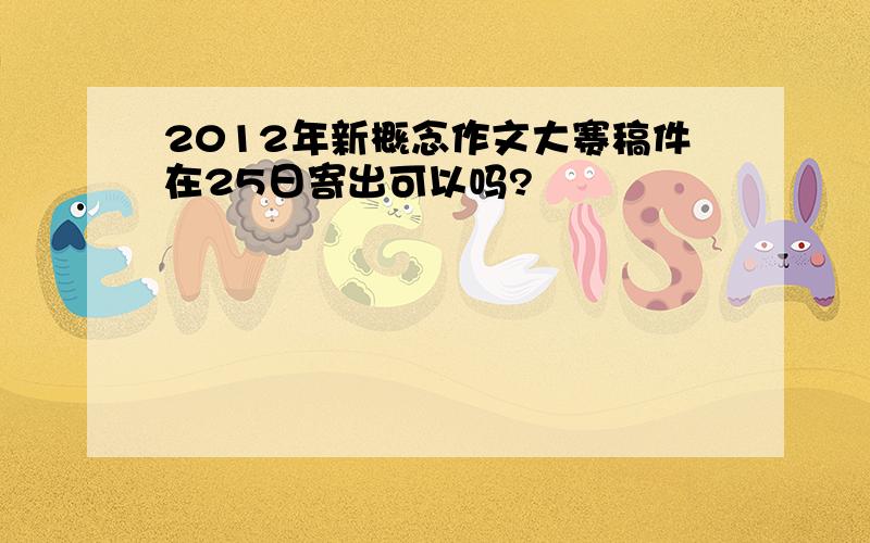 2012年新概念作文大赛稿件在25日寄出可以吗?