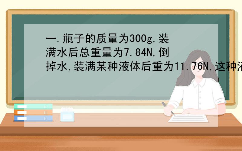 一.瓶子的质量为300g,装满水后总重量为7.84N,倒掉水,装满某种液体后重为11.76N,这种液体的密度是多少?二.