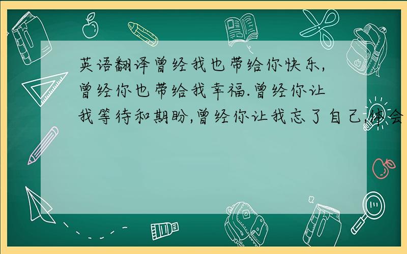 英语翻译曾经我也带给你快乐,曾经你也带给我幸福.曾经你让我等待和期盼,曾经你让我忘了自己,体会那心跳的感觉.不是每一段爱