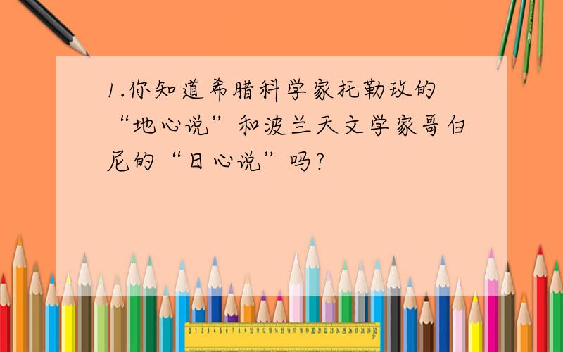 1.你知道希腊科学家托勒玫的“地心说”和波兰天文学家哥白尼的“日心说”吗?