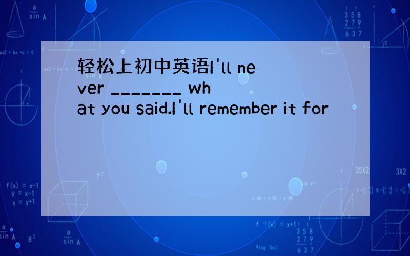 轻松上初中英语I'll never _______ what you said.I'll remember it for