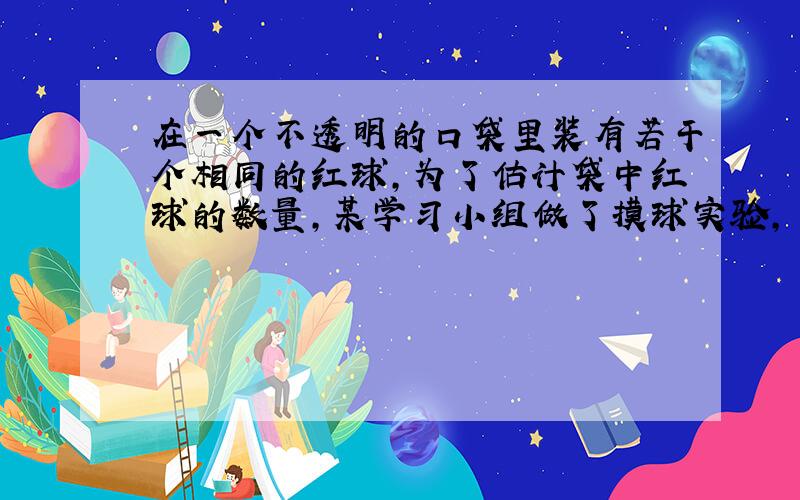 在一个不透明的口袋里装有若干个相同的红球,为了估计袋中红球的数量,某学习小组做了摸球实验,