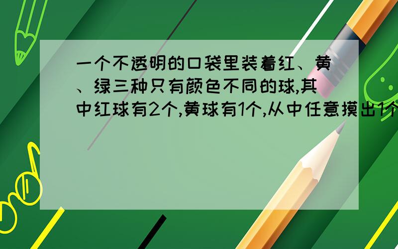 一个不透明的口袋里装着红、黄、绿三种只有颜色不同的球,其中红球有2个,黄球有1个,从中任意摸出1个球是