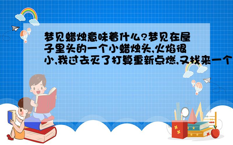 梦见蜡烛意味着什么?梦见在屋子里头的一个小蜡烛头,火焰很小,我过去灭了打算重新点燃,又找来一个更小的蜡烛头,点了好久才有