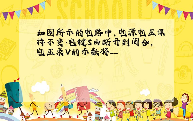 如图所示的电路中,电源电压保持不变.电键S由断开到闭合,电压表V的示数将__