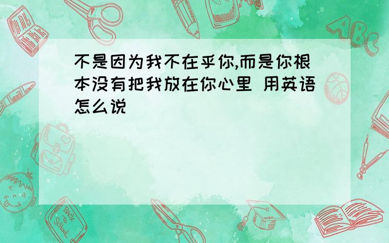 不是因为我不在乎你,而是你根本没有把我放在你心里 用英语怎么说