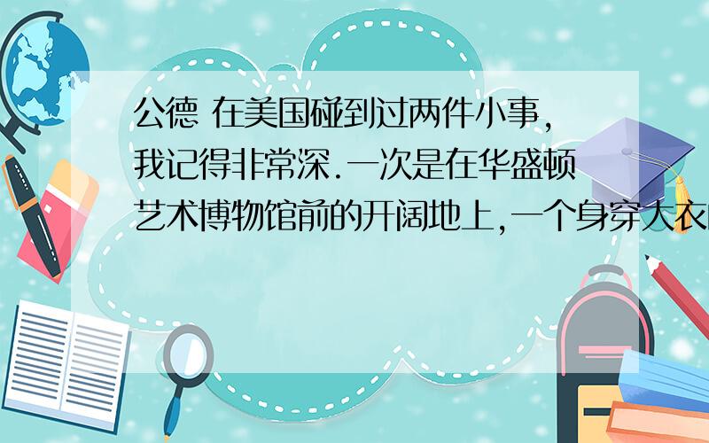 公德 在美国碰到过两件小事,我记得非常深.一次是在华盛顿艺术博物馆前的开阔地上,一个身穿大衣的男人猫腰在地上拾废纸.当风