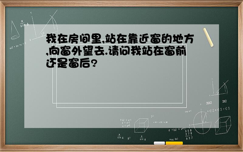 我在房间里,站在靠近窗的地方,向窗外望去.请问我站在窗前还是窗后?