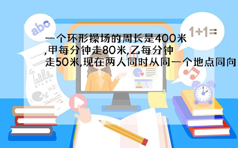 一个环形操场的周长是400米,甲每分钟走80米,乙每分钟走50米,现在两人同时从同一个地点同向出发,沿操场走,几分钟后两