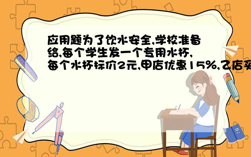 应用题为了饮水安全,学校准备给,每个学生发一个专用水杯,每个水杯标价2元,甲店优惠15％,乙店买就送一,你认为到哪家商店