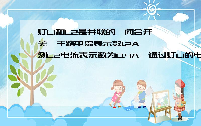 灯L1和L2是并联的,闭合开关,干路电流表示数1.2A,测L2电流表示数为0.4A,通过灯L1的电流为多少?