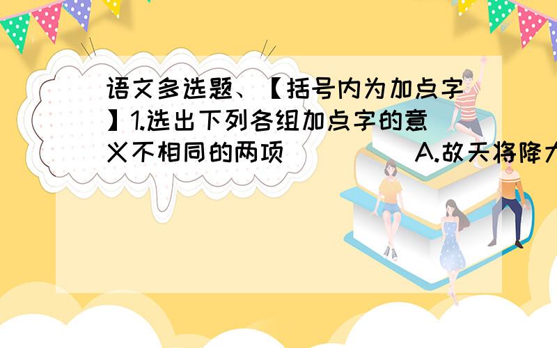 语文多选题、【括号内为加点字】1.选出下列各组加点字的意义不相同的两项（ ）（ ）A.故天将降大任于是人也/将信将疑（将