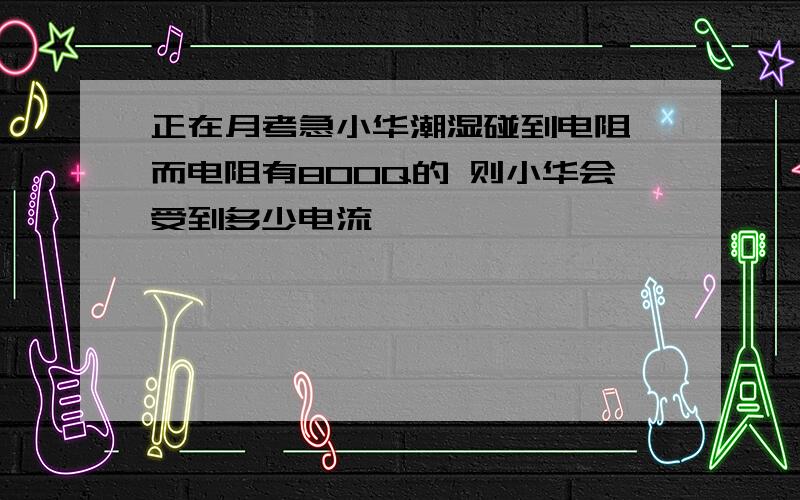 正在月考急小华潮湿碰到电阻 而电阻有800Q的 则小华会受到多少电流