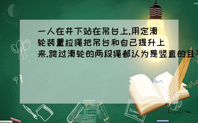 一人在井下站在吊台上,用定滑轮装置拉绳把吊台和自己提升上来.跨过滑轮的两段绳都认为是竖直的且不计摩擦.吊台的质量m=15