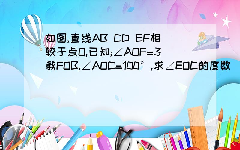 如图,直线AB CD EF相较于点O,已知;∠AOF=3教FOB,∠AOC=100°,求∠EOC的度数