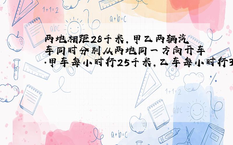 两地相距28千米,甲乙两辆汽车同时分别从两地同一方向开车.甲车每小时行25千米,乙车每小时行32千米,甲车在前,乙车在后