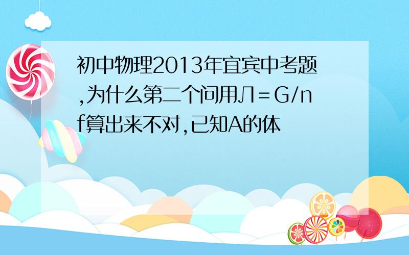 初中物理2013年宜宾中考题,为什么第二个问用Л＝G/nf算出来不对,已知A的体