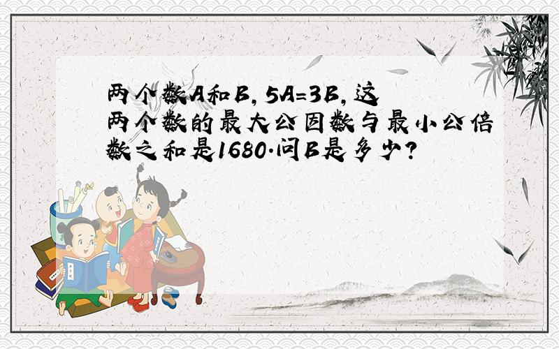 两个数A和B,5A=3B,这两个数的最大公因数与最小公倍数之和是1680.问B是多少?