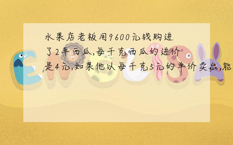 水果店老板用9600元钱购进了2车西瓜,每千克西瓜的进价是4元,如果他以每千克5元的单价卖出,能赚多少元?