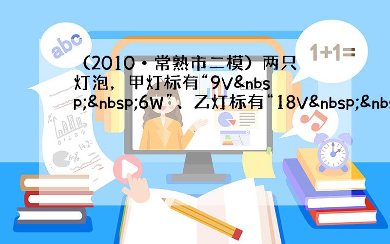 （2010•常熟市二模）两只灯泡，甲灯标有“9V  6W”、乙灯标有“18V  