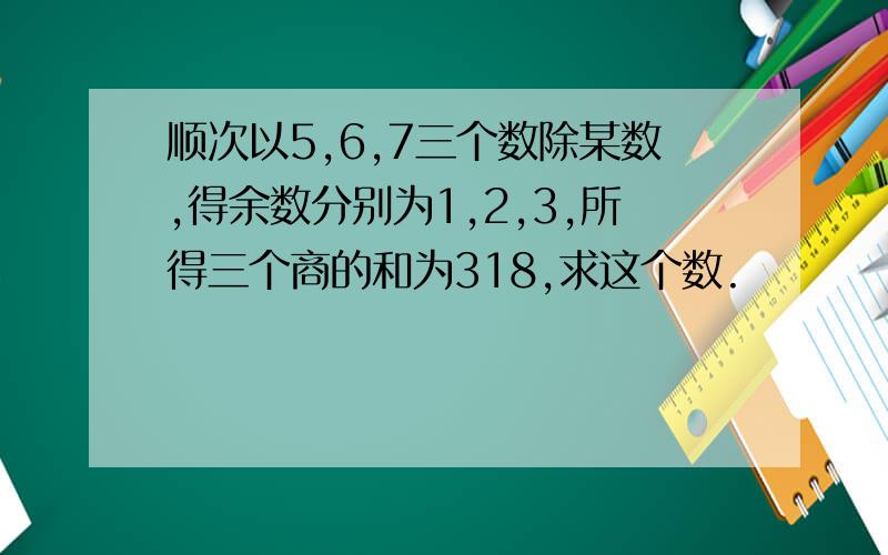 顺次以5,6,7三个数除某数,得余数分别为1,2,3,所得三个商的和为318,求这个数.