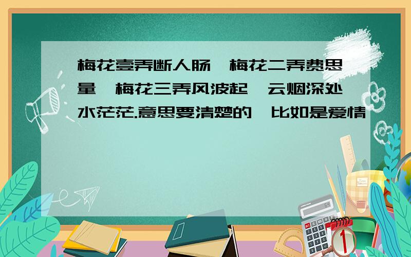 梅花壹弄断人肠,梅花二弄费思量,梅花三弄风波起,云烟深处水茫茫.意思要清楚的,比如是爱情