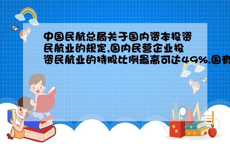 中国民航总局关于国内资本投资民航业的规定,国内民营企业投资民航业的持股比例最高可达49%,国有资本的持股比例最低不能低于