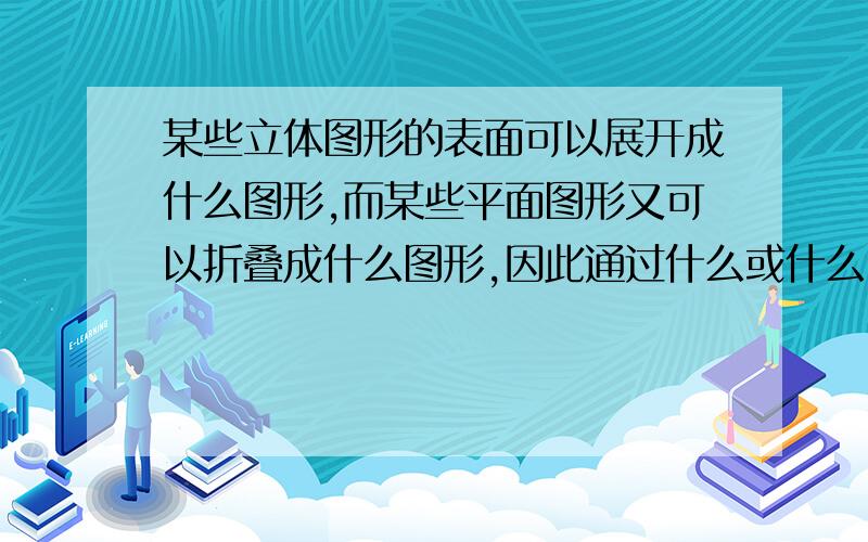 某些立体图形的表面可以展开成什么图形,而某些平面图形又可以折叠成什么图形,因此通过什么或什么,