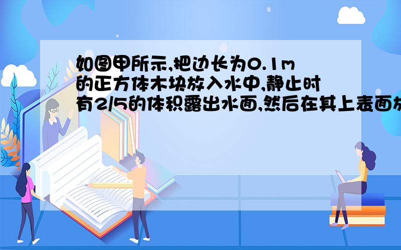 如图甲所示,把边长为0.1m的正方体木块放入水中,静止时有2/5的体积露出水面,然后在其上表面放一块底面积为2.0×10