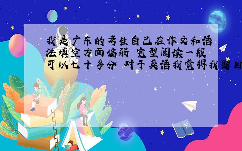 我是广东的考生自己在作文和语法填空方面偏弱 完型阅读一般可以七十多分 对于英语我觉得我题目做很多 但收效甚微.作文方面如